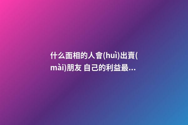什么面相的人會(huì)出賣(mài)朋友 自己的利益最重要